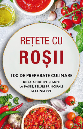 Rețete cu roșii. 100 de preparate culinare de la aperitive și supe la paste, feluri principale și conserve